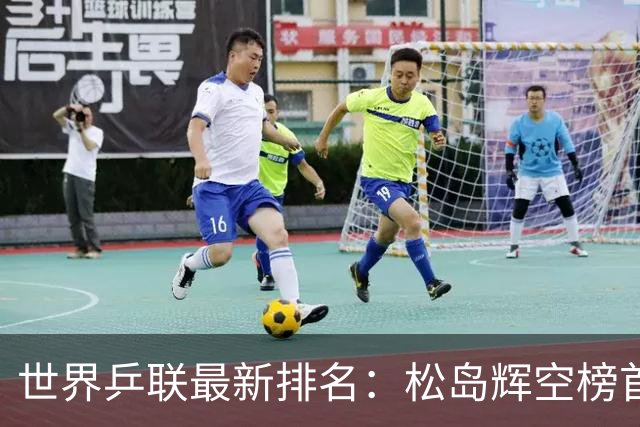 世界乒联最新排名：松岛辉空榜首王楚钦第5 王曼昱领跑女单